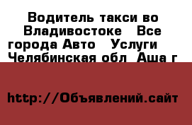 Водитель такси во Владивостоке - Все города Авто » Услуги   . Челябинская обл.,Аша г.